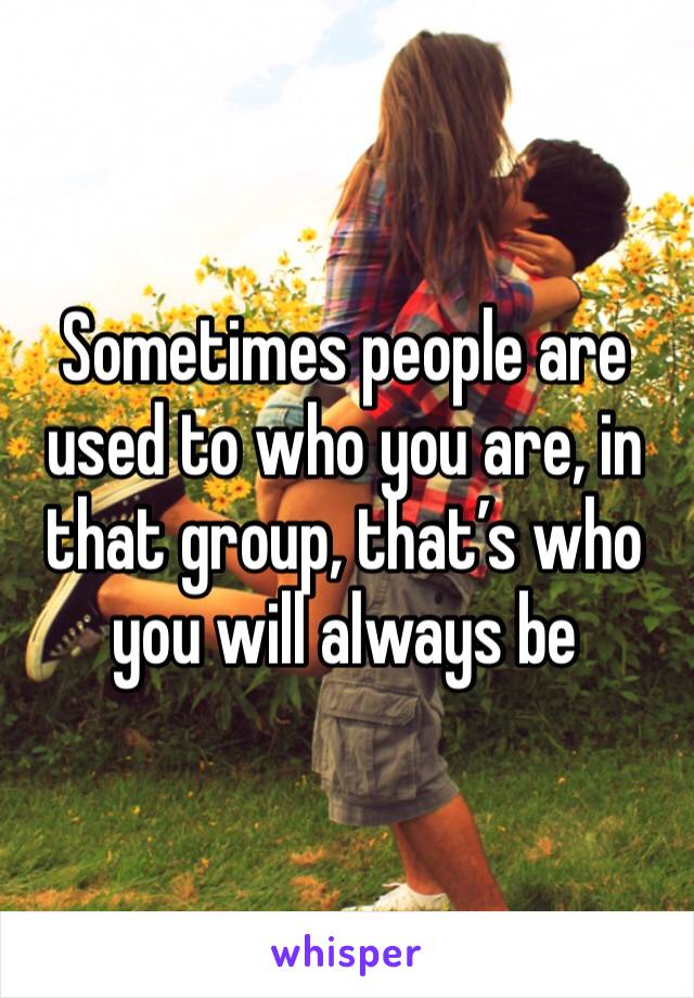 Sometimes people are used to who you are, in that group, that’s who you will always be 