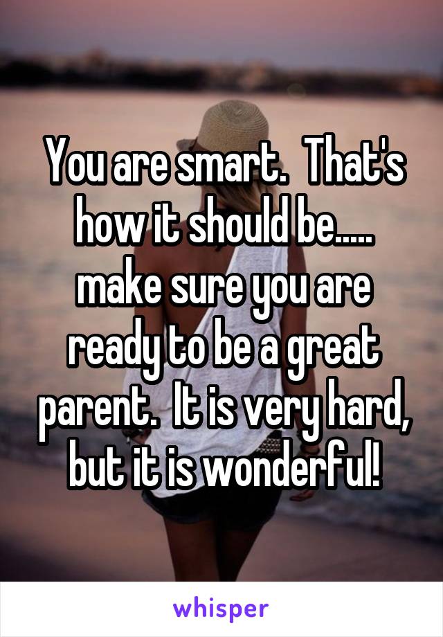 You are smart.  That's how it should be..... make sure you are ready to be a great parent.  It is very hard, but it is wonderful!