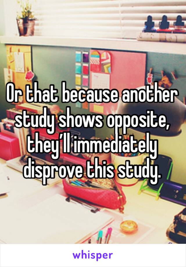 Or that because another study shows opposite, they’ll immediately disprove this study.