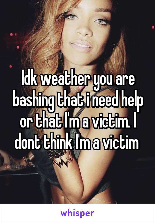 Idk weather you are bashing that i need help or that I'm a victim. I dont think I'm a victim 