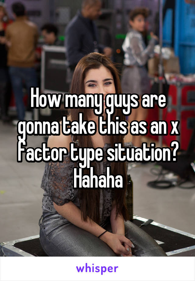 How many guys are gonna take this as an x factor type situation? Hahaha