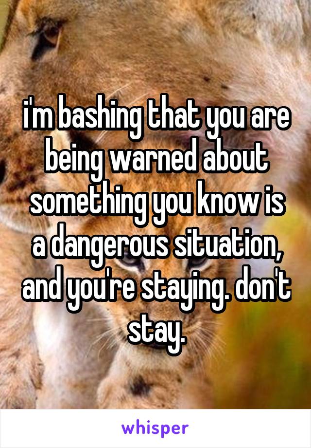 i'm bashing that you are being warned about something you know is a dangerous situation, and you're staying. don't stay.