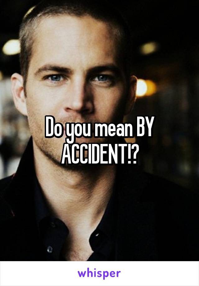 Do you mean BY ACCIDENT!?