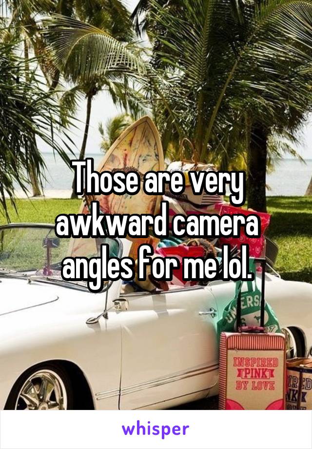 Those are very awkward camera angles for me lol.