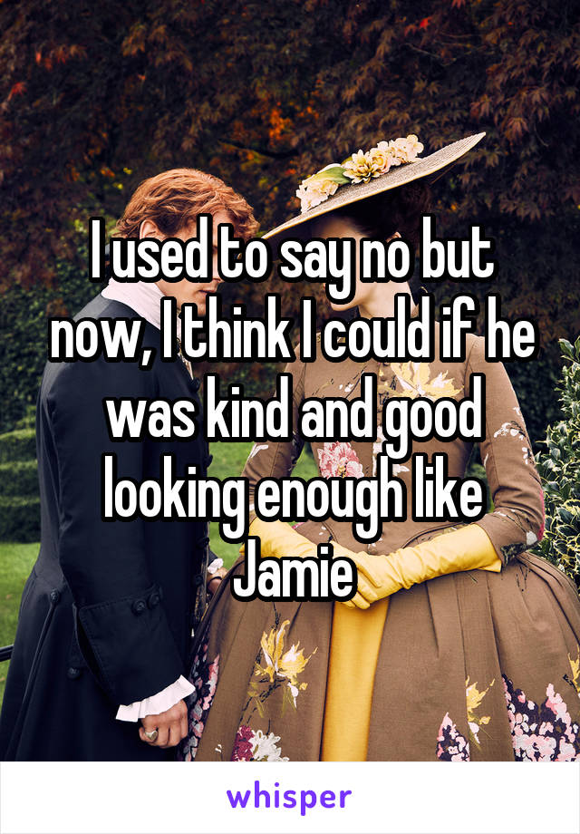 I used to say no but now, I think I could if he was kind and good looking enough like Jamie