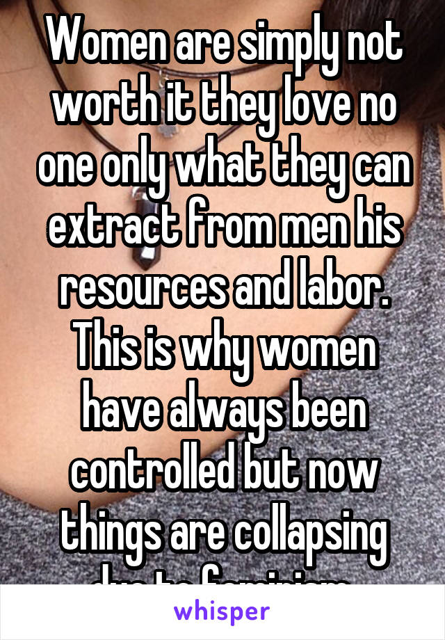 Women are simply not worth it they love no one only what they can extract from men his resources and labor. This is why women have always been controlled but now things are collapsing due to feminism 