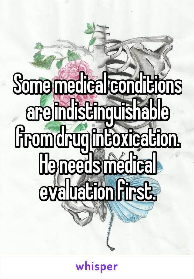 Some medical conditions are indistinguishable from drug intoxication. He needs medical evaluation first.