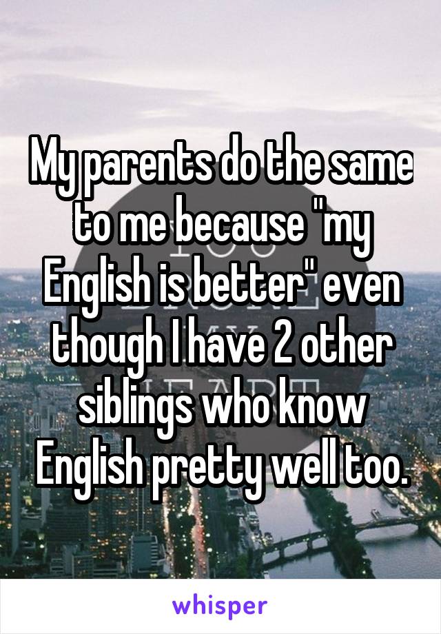 My parents do the same to me because "my English is better" even though I have 2 other siblings who know English pretty well too.