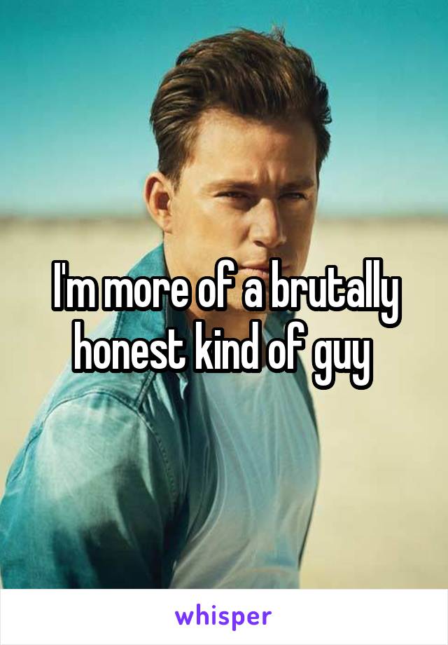 I'm more of a brutally honest kind of guy 