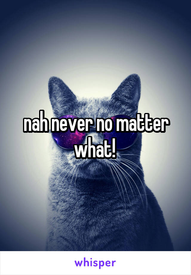 nah never no matter what! 