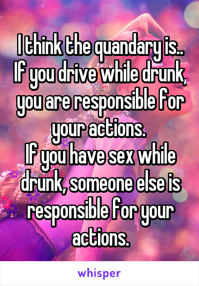 I think the quandary is.. If you drive while drunk, you are responsible for your actions. 
If you have sex while drunk, someone else is responsible for your actions.