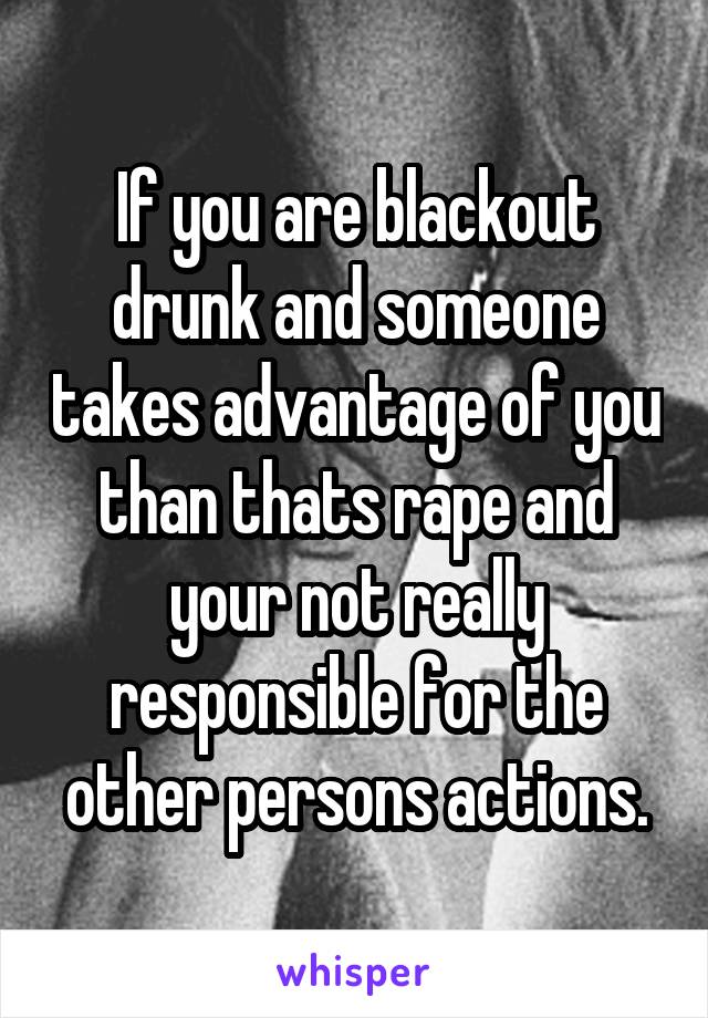 If you are blackout drunk and someone takes advantage of you than thats rape and your not really responsible for the other persons actions.
