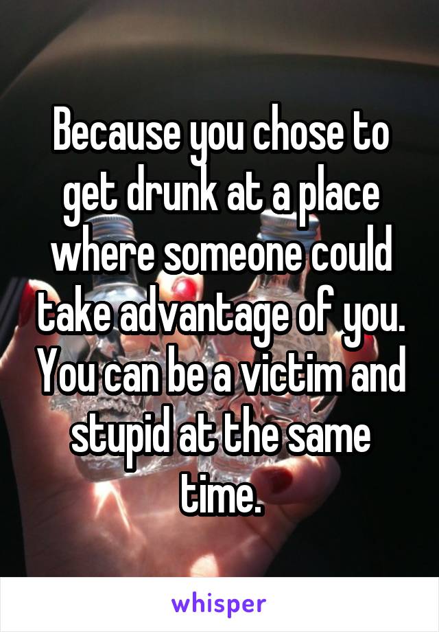 Because you chose to get drunk at a place where someone could take advantage of you. You can be a victim and stupid at the same time.