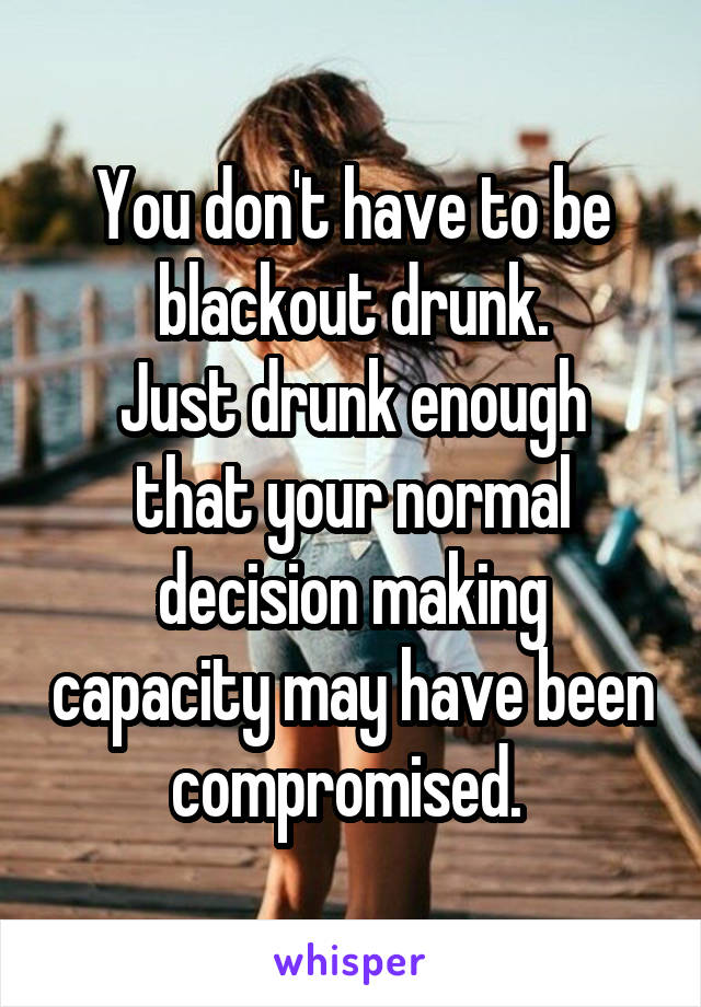 You don't have to be blackout drunk.
Just drunk enough that your normal decision making capacity may have been compromised. 