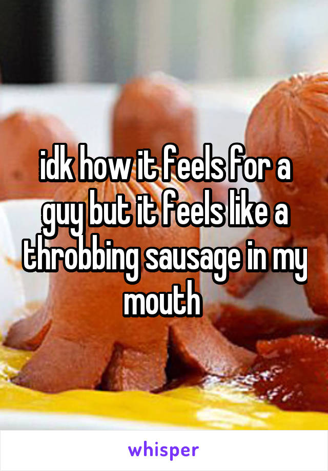 idk how it feels for a guy but it feels like a throbbing sausage in my mouth 