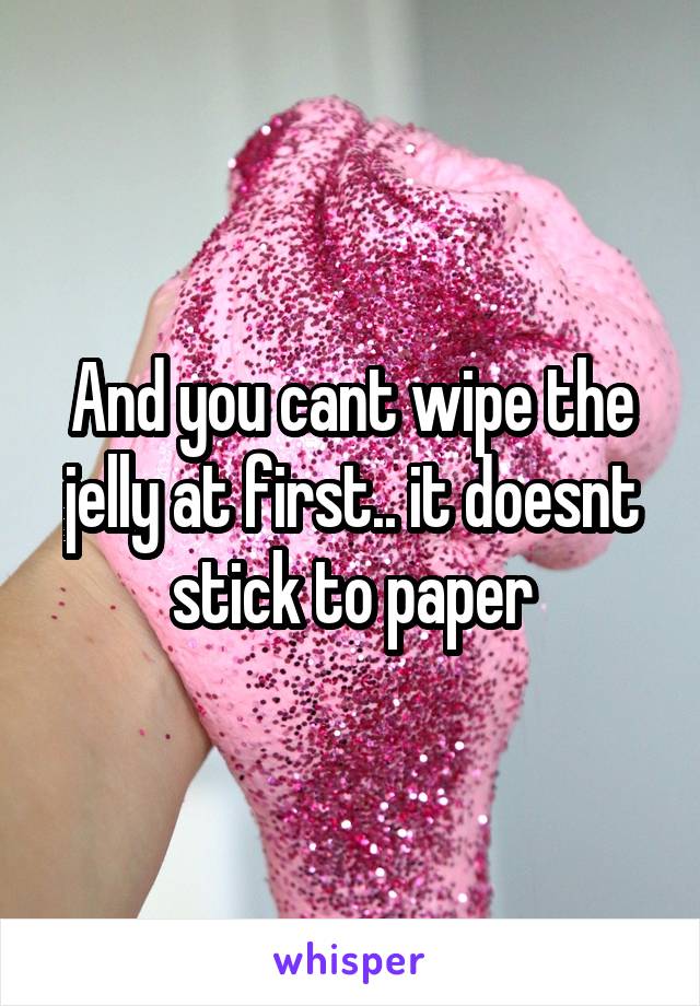 And you cant wipe the jelly at first.. it doesnt stick to paper