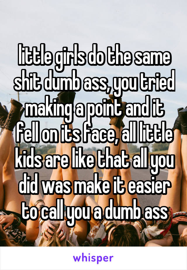 little girls do the same shit dumb ass, you tried making a point and it fell on its face, all little kids are like that all you did was make it easier to call you a dumb ass