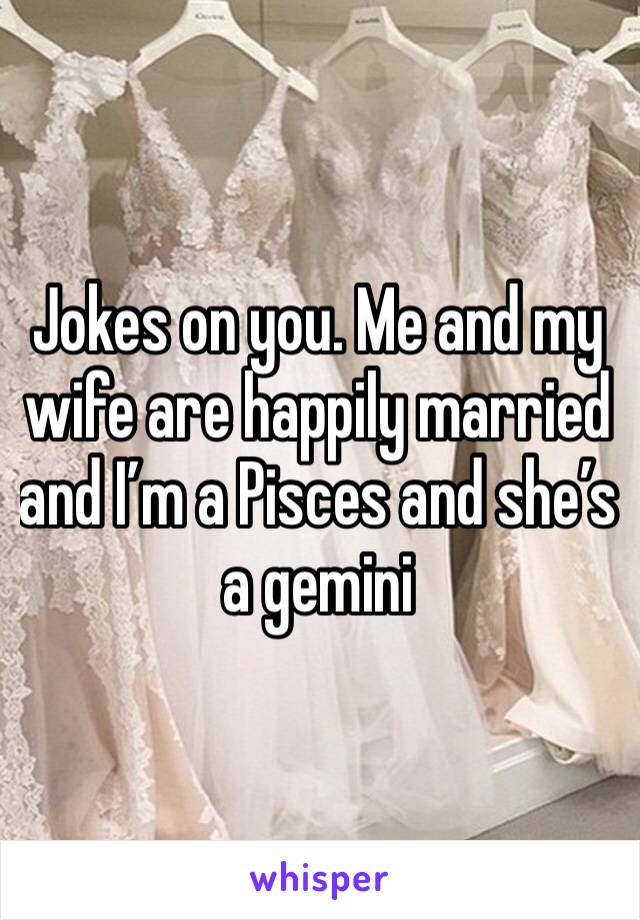 Jokes on you. Me and my wife are happily married and I’m a Pisces and she’s a gemini 