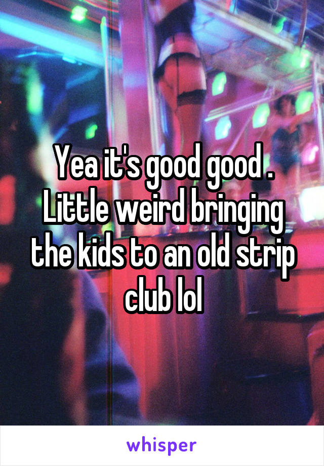 Yea it's good good . Little weird bringing the kids to an old strip club lol