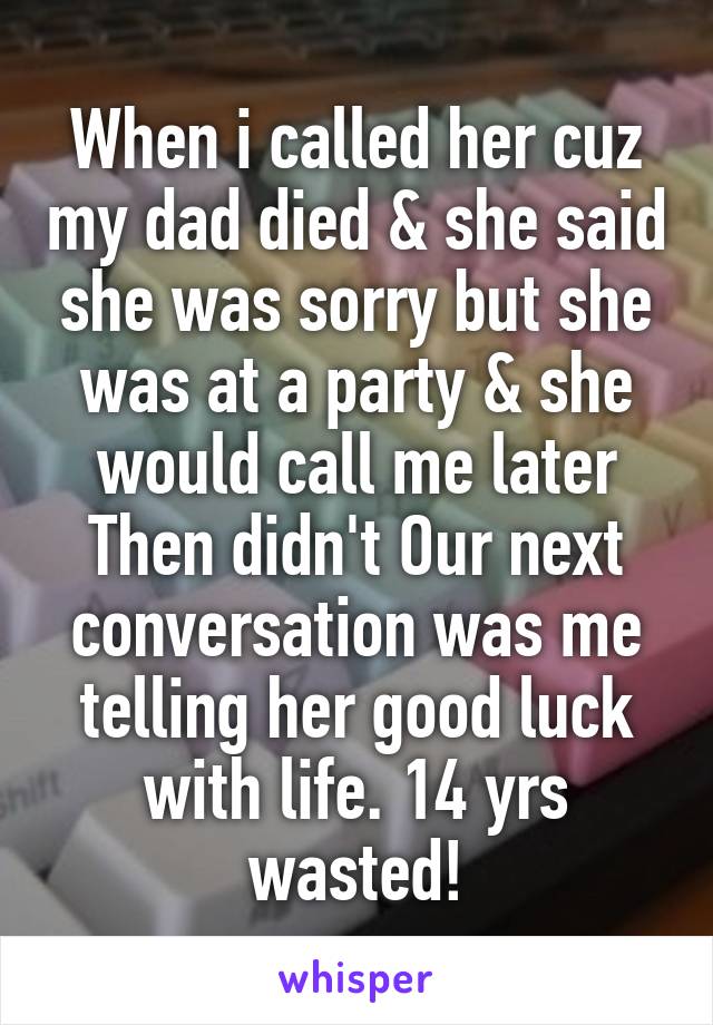 When i called her cuz my dad died & she said she was sorry but she was at a party & she would call me later Then didn't Our next conversation was me telling her good luck with life. 14 yrs wasted!
