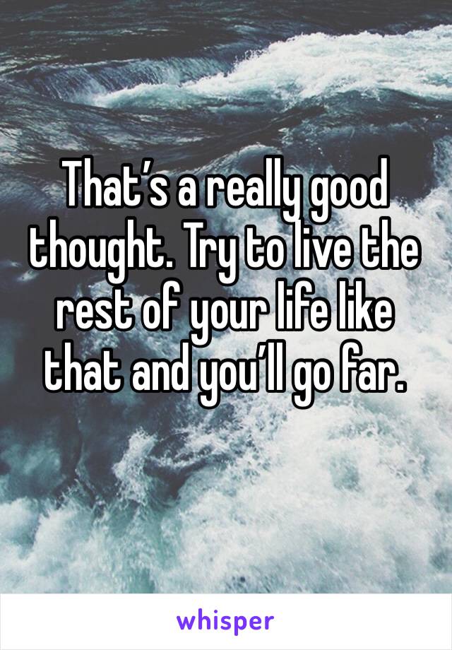 That’s a really good thought. Try to live the rest of your life like that and you’ll go far.