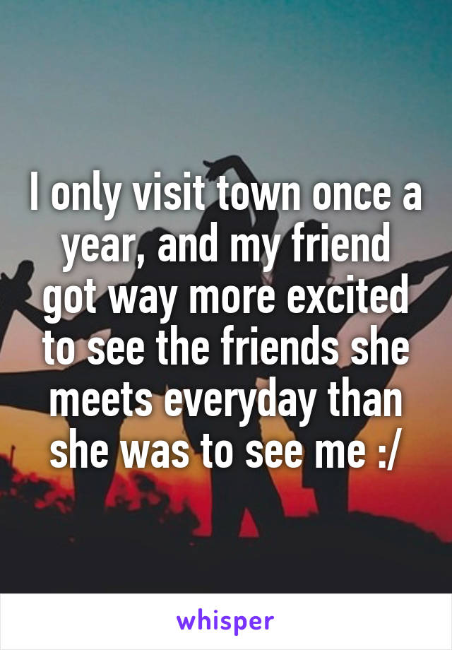 I only visit town once a year, and my friend got way more excited to see the friends she meets everyday than she was to see me :/