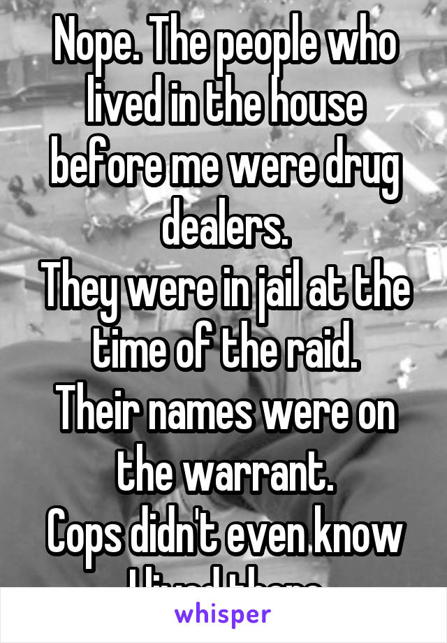 Nope. The people who lived in the house before me were drug dealers.
They were in jail at the time of the raid.
Their names were on the warrant.
Cops didn't even know I lived there