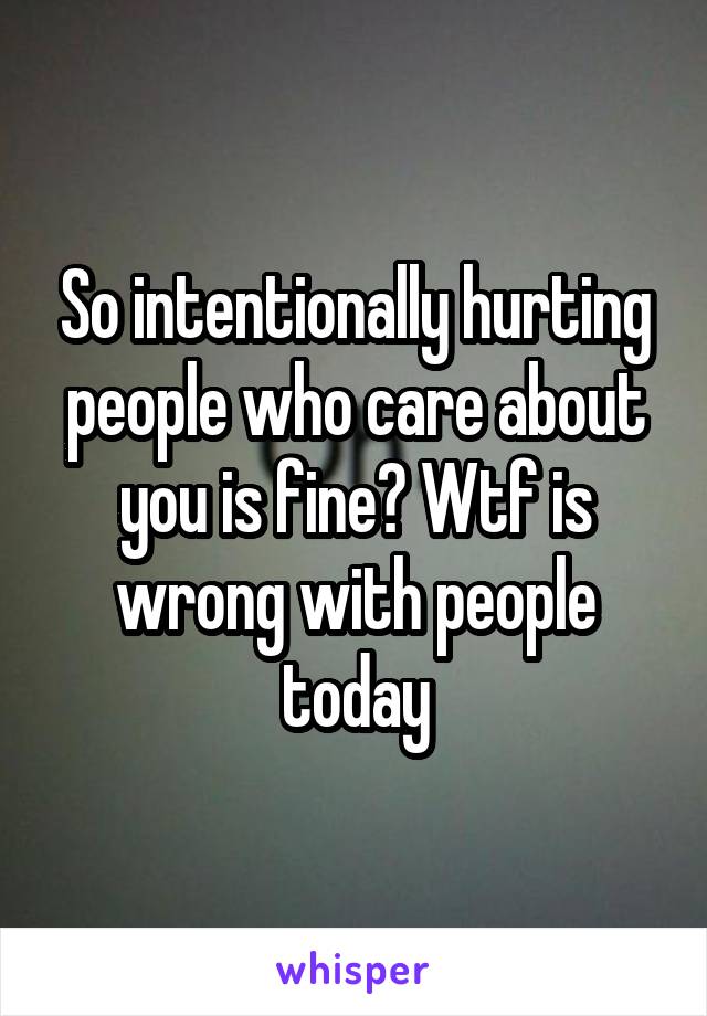 So intentionally hurting people who care about you is fine? Wtf is wrong with people today