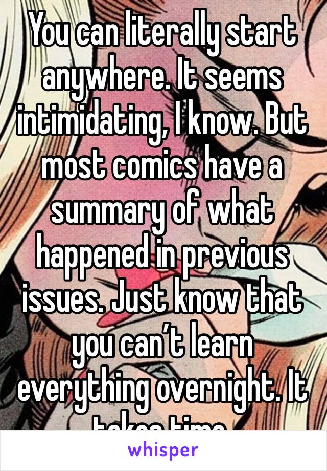You can literally start anywhere. It seems intimidating, I know. But most comics have a summary of what happened in previous issues. Just know that you can’t learn everything overnight. It takes time.