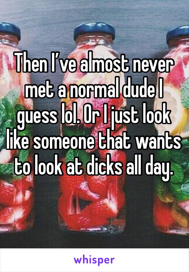 Then I’ve almost never met a normal dude I guess lol. Or I just look like someone that wants to look at dicks all day. 