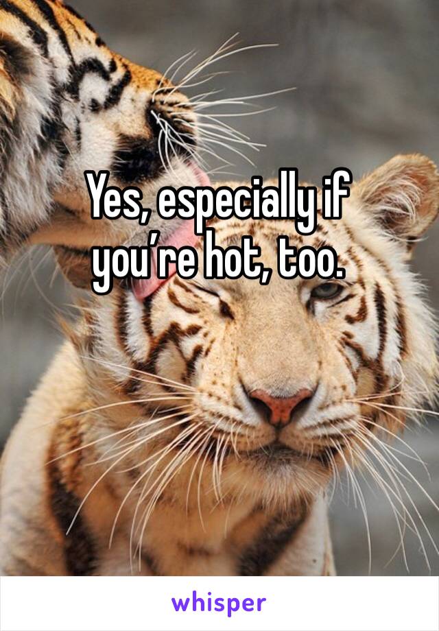 Yes, especially if 
you’re hot, too.