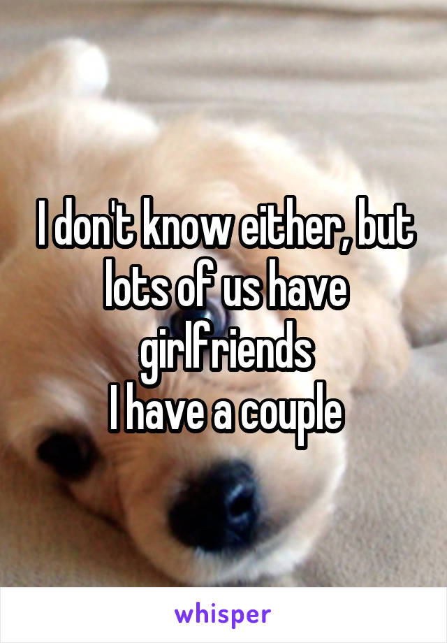 I don't know either, but lots of us have girlfriends
I have a couple