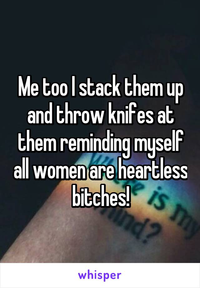 Me too I stack them up and throw knifes at them reminding myself all women are heartless bitches!