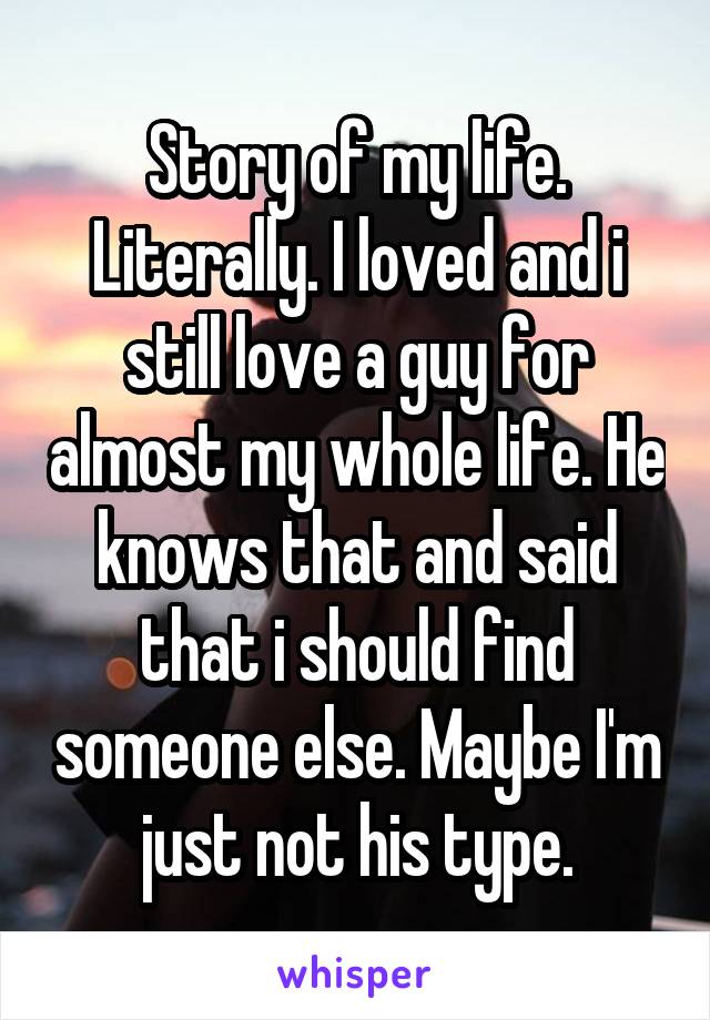 Story of my life. Literally. I loved and i still love a guy for almost my whole life. He knows that and said that i should find someone else. Maybe I'm just not his type.