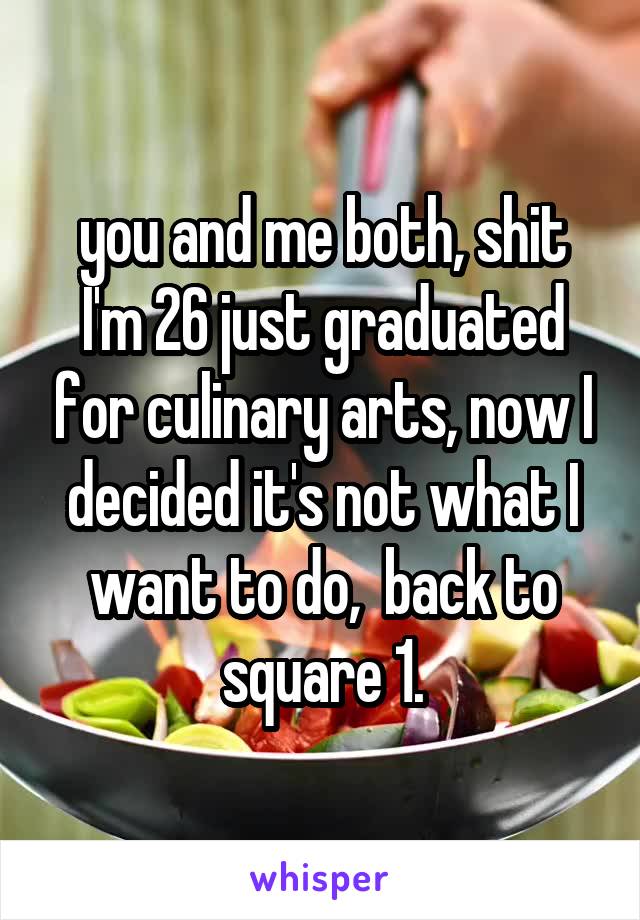 you and me both, shit I'm 26 just graduated for culinary arts, now I decided it's not what I want to do,  back to square 1.