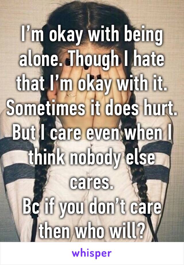 I’m okay with being alone. Though I hate that I’m okay with it. 
Sometimes it does hurt. But I care even when I think nobody else cares. 
Bc if you don’t care then who will? 