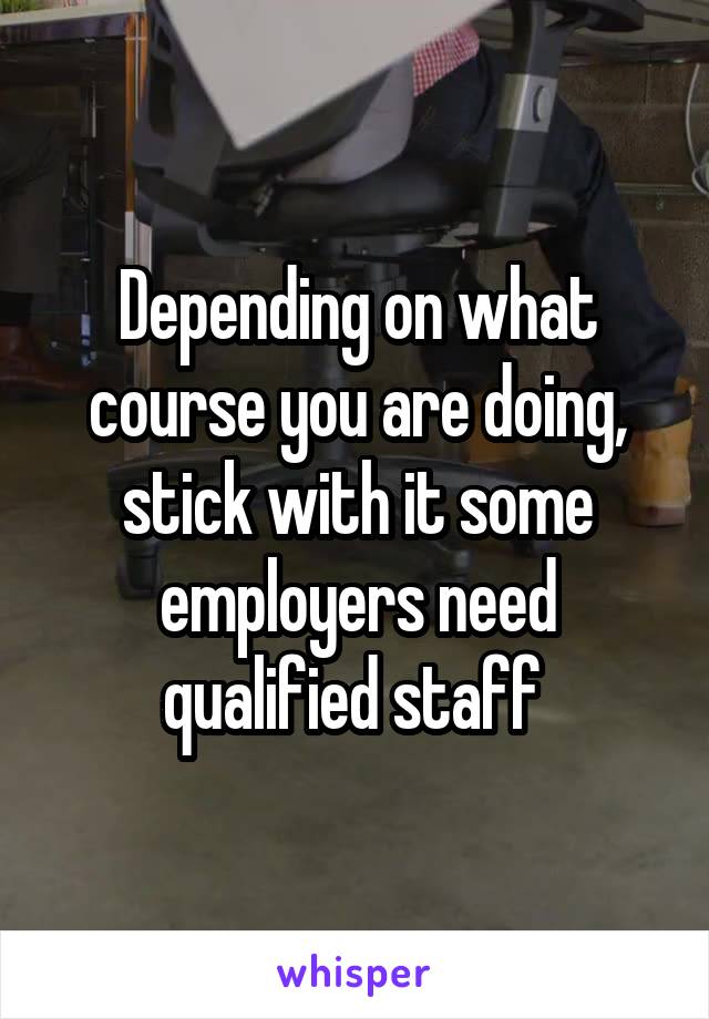 Depending on what course you are doing, stick with it some employers need qualified staff 