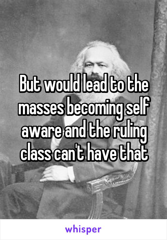 But would lead to the masses becoming self aware and the ruling class can't have that