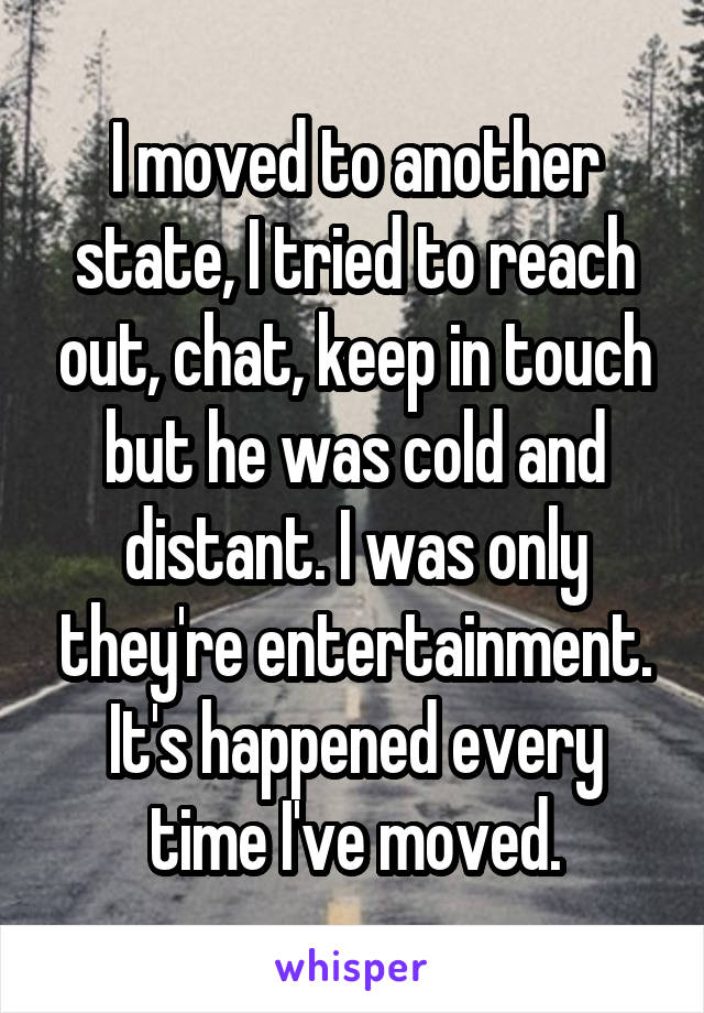 I moved to another state, I tried to reach out, chat, keep in touch but he was cold and distant. I was only they're entertainment. It's happened every time I've moved.
