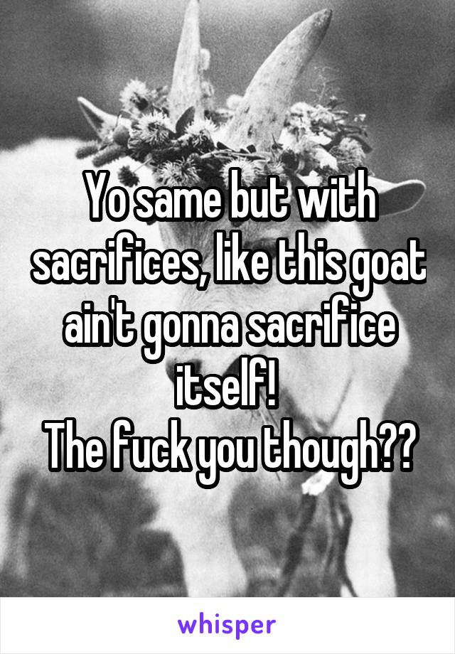 Yo same but with sacrifices, like this goat ain't gonna sacrifice itself! 
The fuck you though??