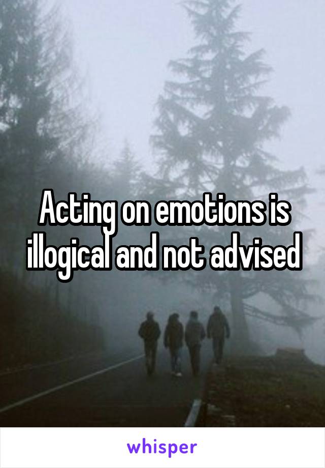 Acting on emotions is illogical and not advised