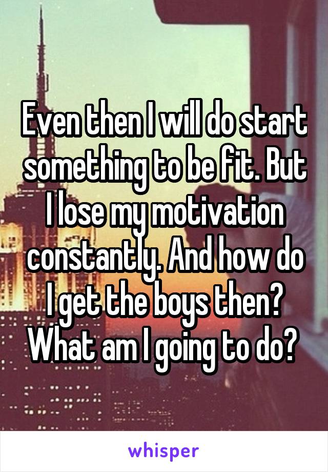 Even then I will do start something to be fit. But I lose my motivation constantly. And how do I get the boys then? What am I going to do? 