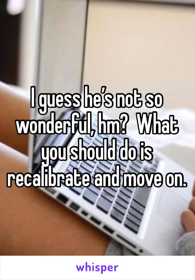 I guess he’s not so wonderful, hm?  What you should do is recalibrate and move on.