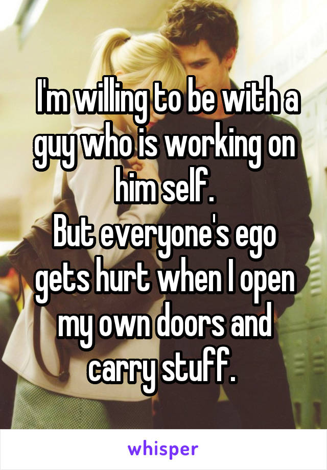 I'm willing to be with a guy who is working on him self.
But everyone's ego gets hurt when I open my own doors and carry stuff. 