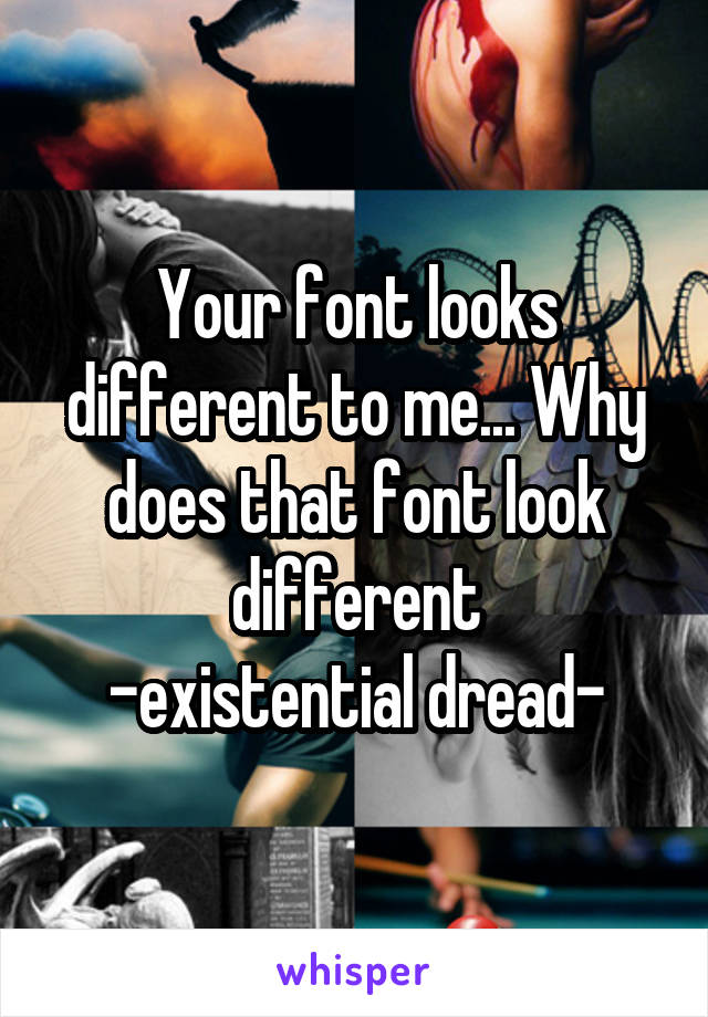 Your font looks different to me... Why does that font look different
-existential dread-