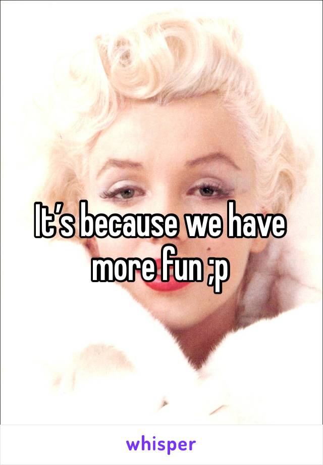 It’s because we have more fun ;p