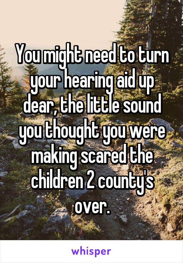 You might need to turn your hearing aid up dear, the little sound you thought you were making scared the children 2 county's over.