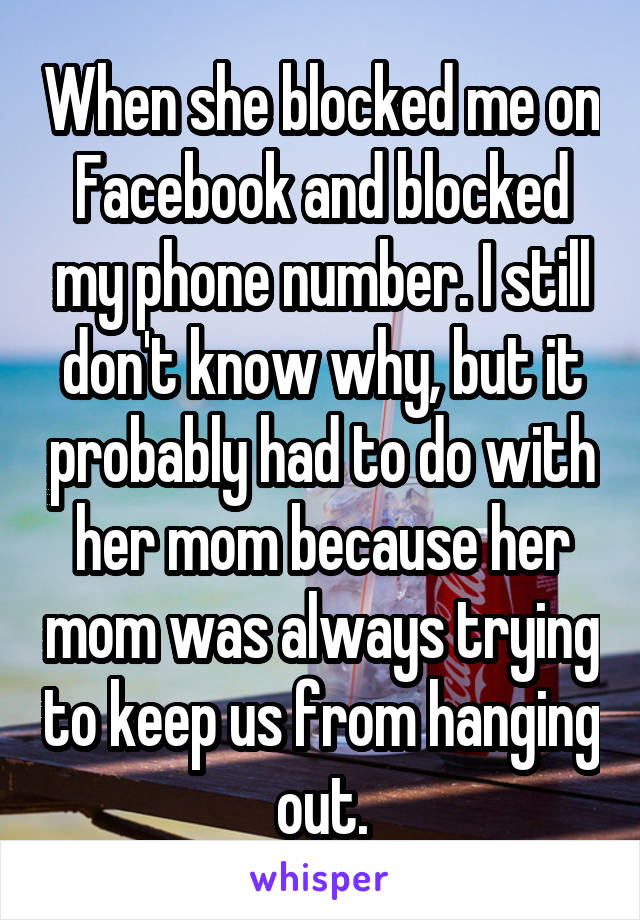 When she blocked me on Facebook and blocked my phone number. I still don't know why, but it probably had to do with her mom because her mom was always trying to keep us from hanging out.
