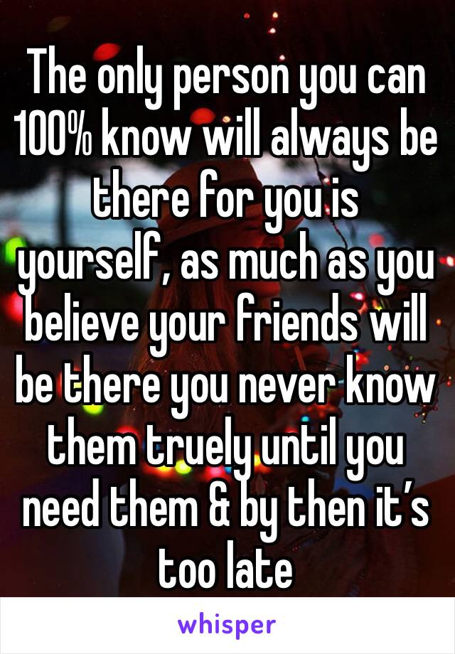 The only person you can 100% know will always be there for you is yourself, as much as you believe your friends will be there you never know them truely until you need them & by then it’s too late
