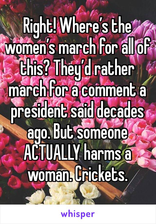 Right! Where’s the women’s march for all of this? They’d rather march for a comment a president said decades ago. But someone ACTUALLY harms a woman. Crickets. 